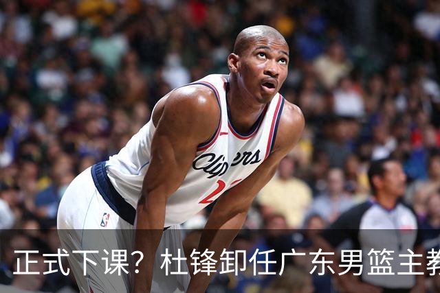 正式下课？杜锋卸任广东男篮主教练，未来或接替郭士强成男篮新帅